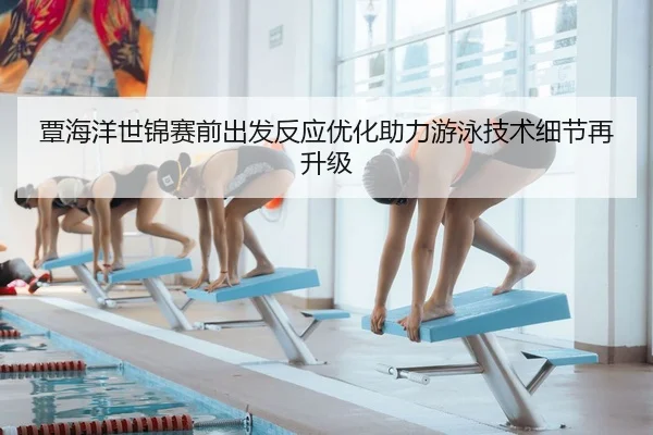 覃海洋世锦赛前出发反应优化助力游泳技术细节再升级