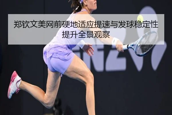 郑钦文美网前硬地适应提速与发球稳定性提升全景观察