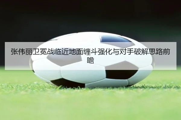 张伟丽卫冕战临近地面缠斗强化与对手破解思路前瞻