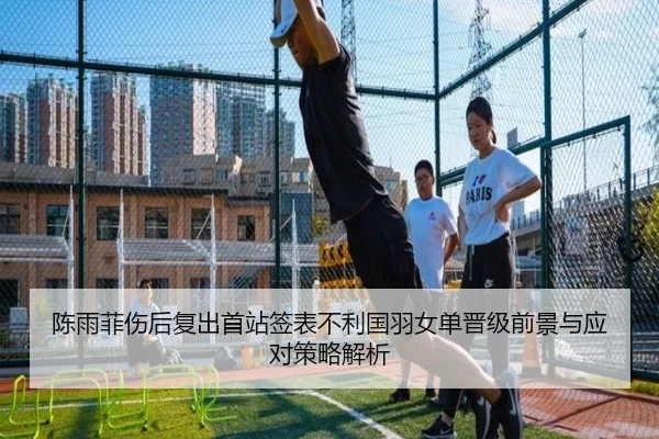 陈雨菲伤后复出首站签表不利国羽女单晋级前景与应对策略解析
