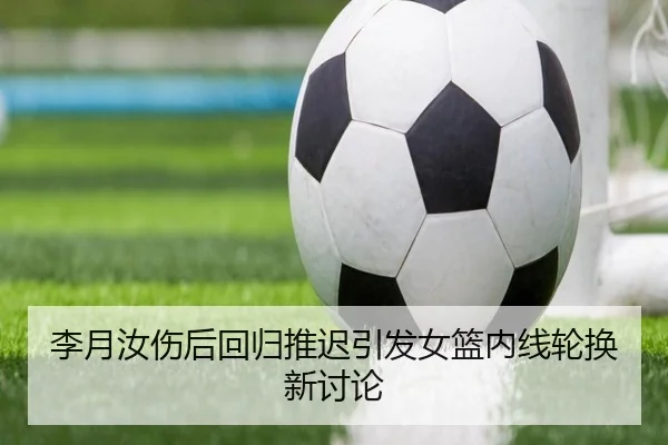 李月汝伤后回归推迟引发女篮内线轮换新讨论