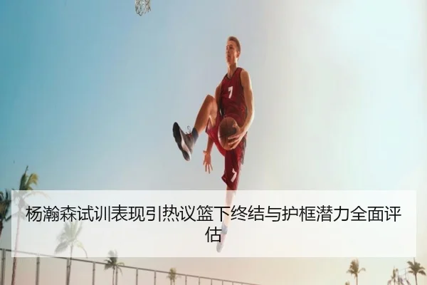 杨瀚森试训表现引热议篮下终结与护框潜力全面评估