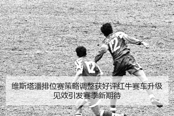 维斯塔潘排位赛策略调整获好评红牛赛车升级见效引发赛季新期待